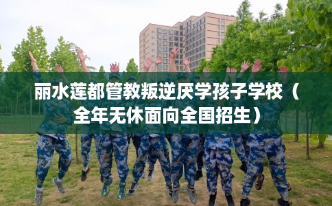 丽水莲都管教叛逆厌学孩子学校（全年无休面向全国招生）