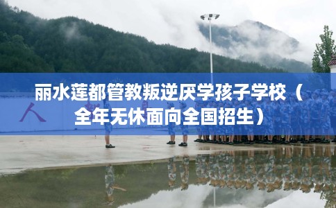 丽水莲都管教叛逆厌学孩子学校（全年无休面向全国招生）