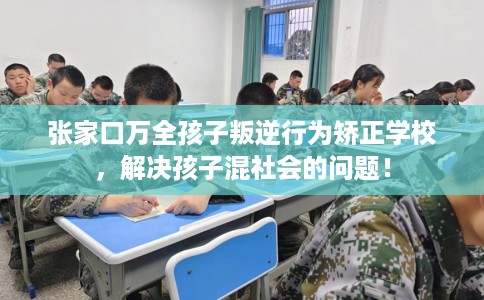 张家口万全孩子叛逆行为矫正学校，解决孩子混社会的问题！