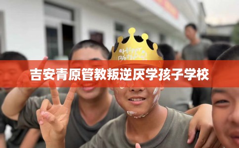 吉安青原管教叛逆厌学孩子学校