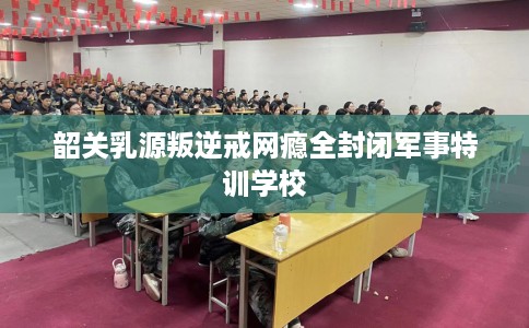 韶关乳源叛逆戒网瘾全封闭军事特训学校