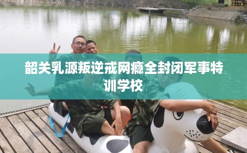 韶关乳源叛逆戒网瘾全封闭军事特训学校