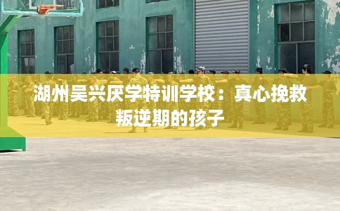 湖州吴兴厌学特训学校：真心挽救叛逆期的孩子