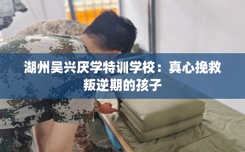 湖州吴兴厌学特训学校：真心挽救叛逆期的孩子