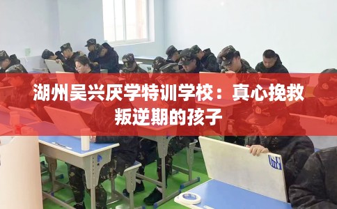 湖州吴兴厌学特训学校：真心挽救叛逆期的孩子