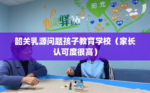 韶关乳源问题孩子教育学校（家长认可度很高）
