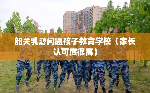 韶关乳源问题孩子教育学校（家长认可度很高）