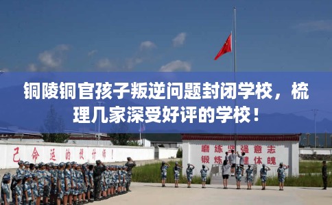 铜陵铜官孩子叛逆问题封闭学校，梳理几家深受好评的学校！