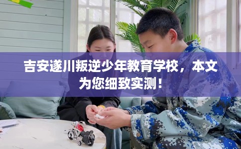 吉安遂川叛逆少年教育学校，本文为您细致实测！