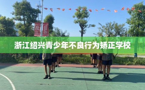 浙江绍兴青少年不良行为矫正学校