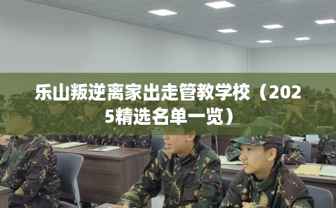 乐山叛逆离家出走管教学校（2025精选名单一览）