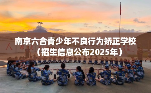 南京六合青少年不良行为矫正学校（招生信息公布2025年）