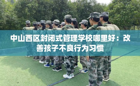 中山西区封闭式管理学校哪里好：改善孩子不良行为习惯