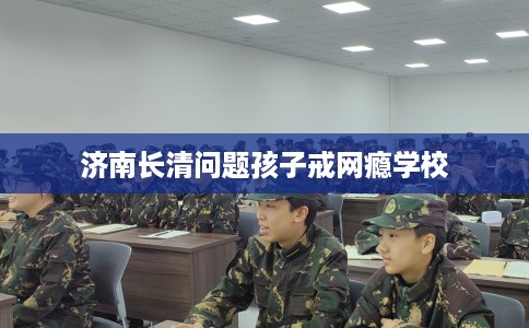 济南长清问题孩子戒网瘾学校