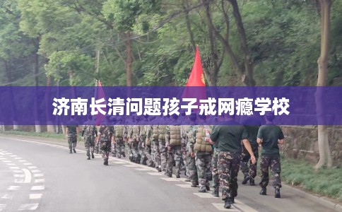 济南长清问题孩子戒网瘾学校