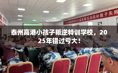 泰州高港小孩子叛逆特训学校，2025年错过亏大！