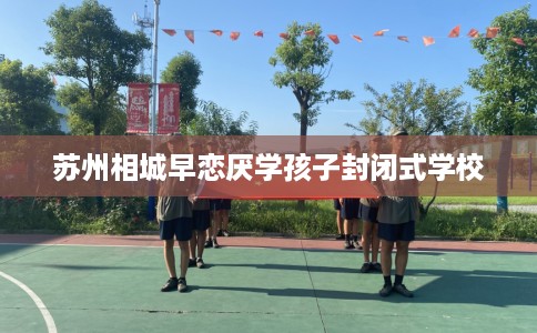 苏州相城早恋厌学孩子封闭式学校