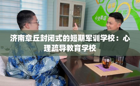 济南章丘封闭式的短期军训学校：心理疏导教育学校
