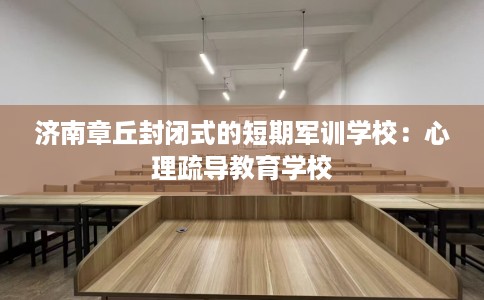 济南章丘封闭式的短期军训学校：心理疏导教育学校