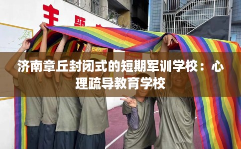 济南章丘封闭式的短期军训学校：心理疏导教育学校