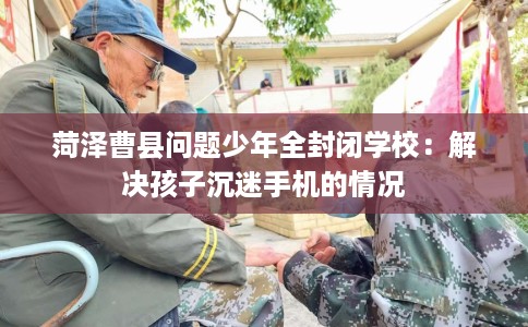 菏泽曹县问题少年全封闭学校：解决孩子沉迷手机的情况