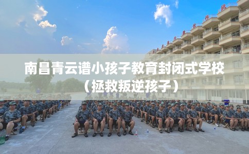 南昌青云谱小孩子教育封闭式学校（拯救叛逆孩子）