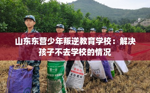 山东东营少年叛逆教育学校：解决孩子不去学校的情况