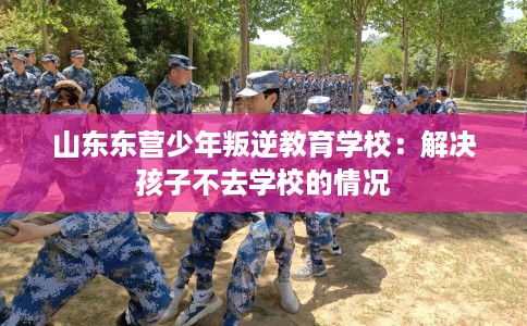 山东东营少年叛逆教育学校：解决孩子不去学校的情况
