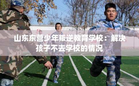 山东东营少年叛逆教育学校：解决孩子不去学校的情况