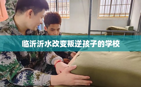临沂沂水改变叛逆孩子的学校
