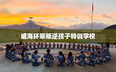 威海环翠叛逆孩子特训学校 威海环翠叛逆孩子特训学校