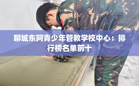 聊城东阿青少年管教学校中心:排行榜名单前十 聊城东阿青少年管教学校中心:排行榜名单前十
