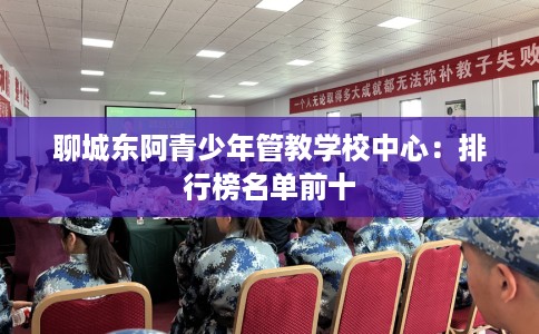 聊城东阿青少年管教学校中心:排行榜名单前十 聊城东阿青少年管教学校中心:排行榜名单前十