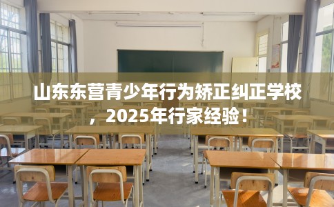 山东东营青少年行为矫正纠正学校，2025年行家经验！