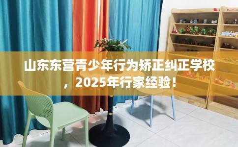 山东东营青少年行为矫正纠正学校，2025年行家经验！