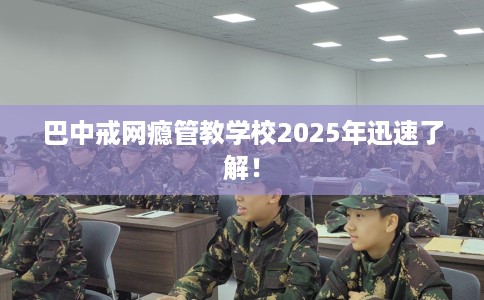 巴中戒网瘾管教学校2025年迅速了解！