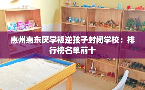 惠州惠东厌学叛逆孩子封闭学校:排行榜名单前十 惠州惠东厌学叛逆孩子封闭学校:排行榜名单前十