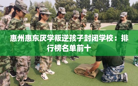 惠州惠东厌学叛逆孩子封闭学校:排行榜名单前十 惠州惠东厌学叛逆孩子封闭学校:排行榜名单前十