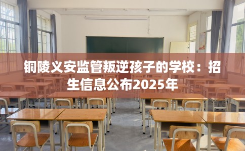 铜陵义安监管叛逆孩子的学校：招生信息公布2025年