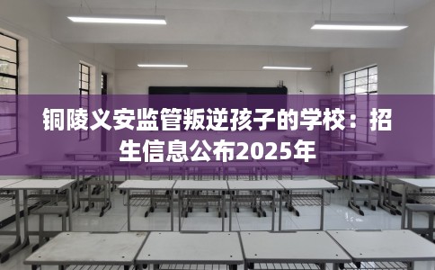 铜陵义安监管叛逆孩子的学校：招生信息公布2025年