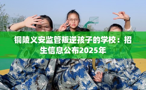 铜陵义安监管叛逆孩子的学校：招生信息公布2025年