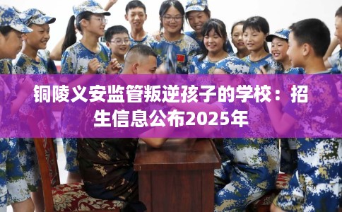 铜陵义安监管叛逆孩子的学校：招生信息公布2025年