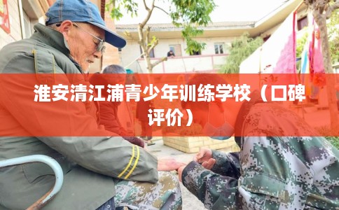 淮安清江浦青少年训练学校（口碑评价）