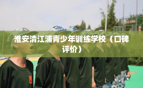 淮安清江浦青少年训练学校（口碑评价）