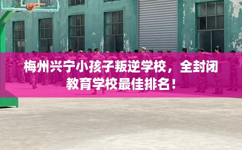 梅州兴宁小孩子叛逆学校，全封闭教育学校最佳排名！