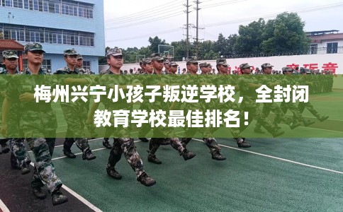 梅州兴宁小孩子叛逆学校，全封闭教育学校最佳排名！