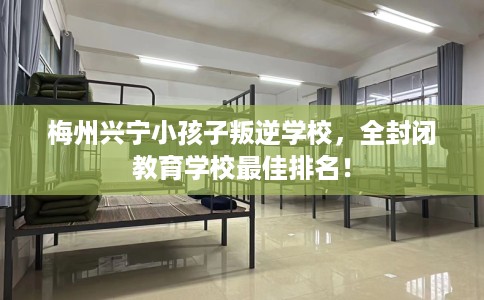 梅州兴宁小孩子叛逆学校，全封闭教育学校最佳排名！