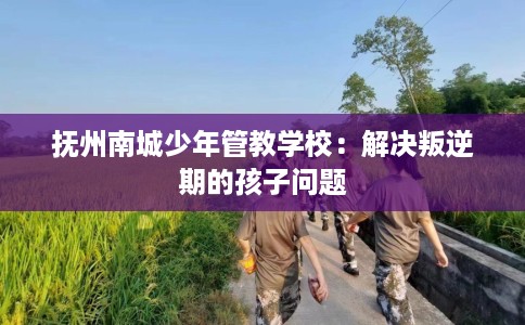 抚州南城少年管教学校：解决叛逆期的孩子问题