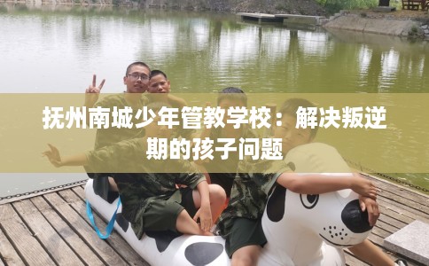 抚州南城少年管教学校：解决叛逆期的孩子问题