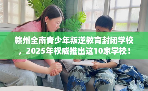 赣州全南青少年叛逆教育封闭学校，2025年权威推出这10家学校！